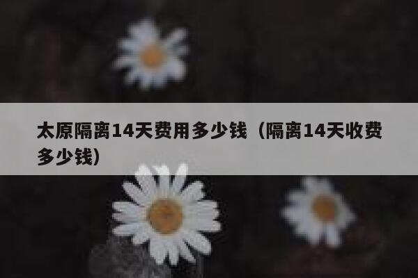 太原隔离14天费用多少钱（隔离14天收费多少钱） 第1张