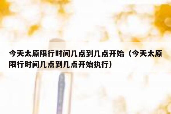 今天太原限行时间几点到几点开始（今天太原限行时间几点到几点开始执行） 第1张