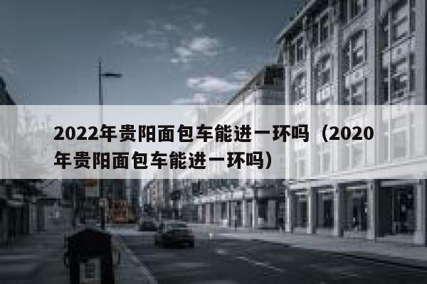 2022年贵阳面包车能进一环吗（2020年贵阳面包车能进一环吗） 第1张