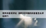 境外抖音买评论（国外对中国的抖音是怎么评论的?） 