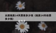 太原隔离14天费用多少钱（隔离14天收费多少钱）