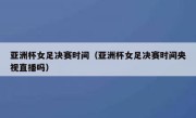亚洲杯女足决赛时间（亚洲杯女足决赛时间央视直播吗） 