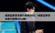 成都蓝牌货车限行新规2022（成都蓝牌货车限行新规2022期） 