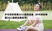 乒乓球世锦赛2021最新结果（乒乓球世锦赛2021最新结果冠军） 