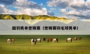 国羽男单世锦赛（世锦赛羽毛球男单） 