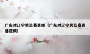 广东对辽宁男篮赛直播（广东对辽宁男篮赛直播视频） 