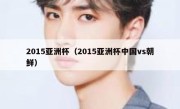 2015亚洲杯（2015亚洲杯中国vs朝鲜） 