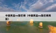 中国男篮vs黎巴嫩（中国男篮vs黎巴嫩男篮） 