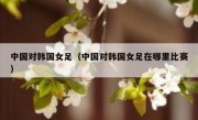 中国对韩国女足（中国对韩国女足在哪里比赛） 