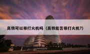 高铁可以带打火机吗（高铁能否带打火机?） 