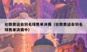 伦敦奥运会羽毛球男单决赛（伦敦奥运会羽毛球男单决赛中） 