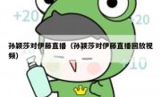 孙颖莎对伊藤直播（孙颖莎对伊藤直播回放视频） 