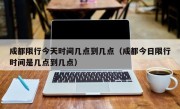 成都限行今天时间几点到几点（成都今日限行时间是几点到几点）