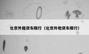北京外籍货车限行（北京外地货车限行） 