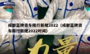 成都蓝牌货车限行新规2022（成都蓝牌货车限行新规2022时间） 