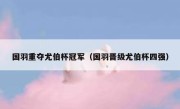 国羽重夺尤伯杯冠军（国羽晋级尤伯杯四强） 