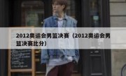 2012奥运会男篮决赛（2012奥运会男篮决赛比分） 