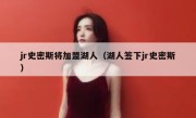jr史密斯将加盟湖人（湖人签下jr史密斯） 