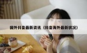 国外抖音最新资讯（抖音海外最新状况） 