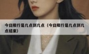 今日限行是几点到几点（今日限行是几点到几点结束） 