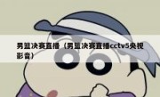 男篮决赛直播（男篮决赛直播cctv5央视影音） 