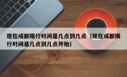 现在成都限行时间是几点到几点（现在成都限行时间是几点到几点开始）