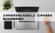 兰州市微货车限行时间是几点（兰州市微货车限行时间最新规定）