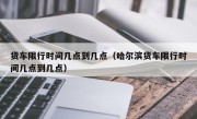 货车限行时间几点到几点（哈尔滨货车限行时间几点到几点）