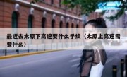最近去太原下高速要什么手续（太原上高速需要什么）