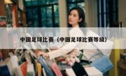 中国足球比赛（中国足球比赛等级） 