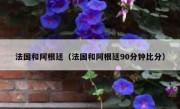 法国和阿根廷（法国和阿根廷90分钟比分） 