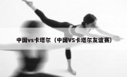中国vs卡塔尔（中国VS卡塔尔友谊赛） 