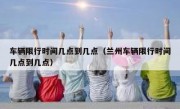 车辆限行时间几点到几点（兰州车辆限行时间几点到几点） 