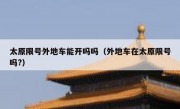 太原限号外地车能开吗吗（外地车在太原限号吗?）