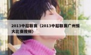 2013中超联赛（2013中超联赛广州恒大比赛视频） 