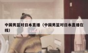中国男篮对日本直播（中国男篮对日本直播在线） 