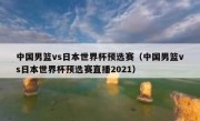 中国男篮vs日本世界杯预选赛（中国男篮vs日本世界杯预选赛直播2021） 