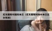 尤文图斯对国际米兰（尤文图斯对国际米兰比分预测） 