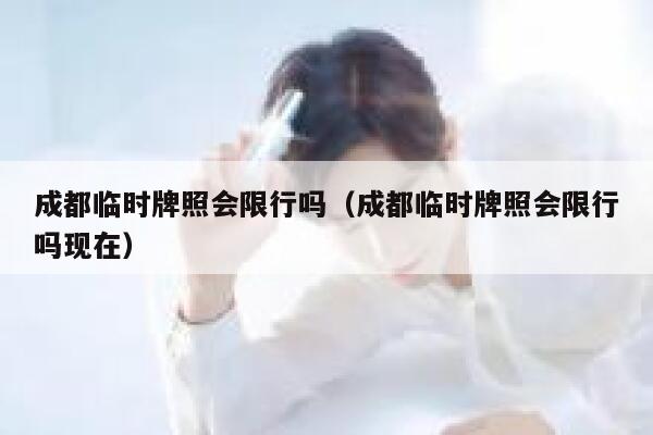 成都临时牌照会限行吗（成都临时牌照会限行吗现在）  第1张