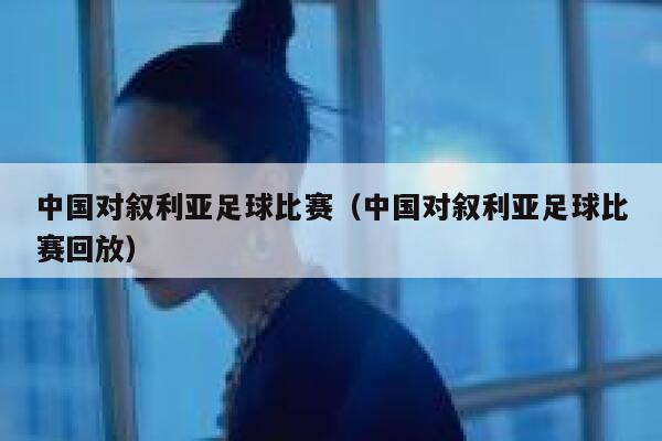 中国对叙利亚足球比赛（中国对叙利亚足球比赛回放）  第1张