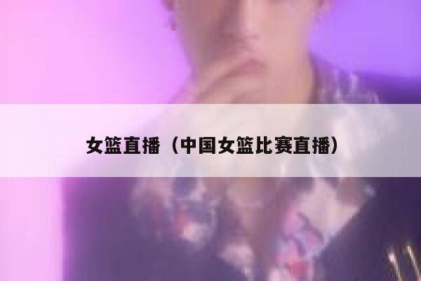 女篮直播（中国女篮比赛直播）  第1张
