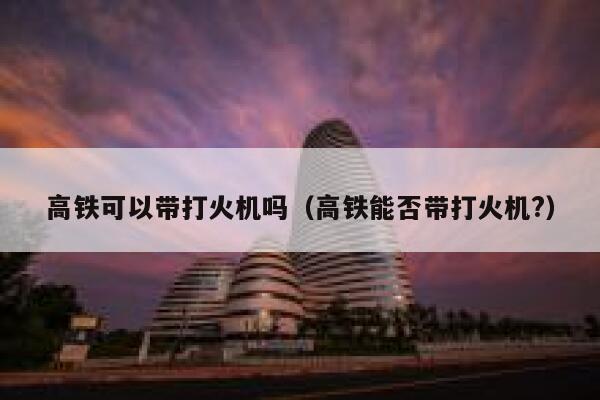 高铁可以带打火机吗（高铁能否带打火机?）  第1张