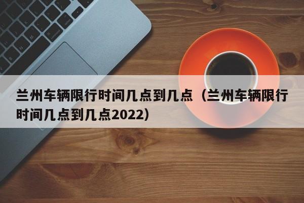 兰州车辆限行时间几点到几点（兰州车辆限行时间几点到几点2022） 第1张