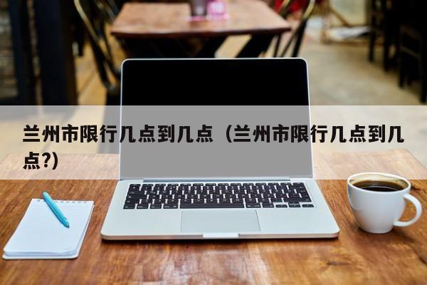 兰州市限行几点到几点（兰州市限行几点到几点?） 第1张