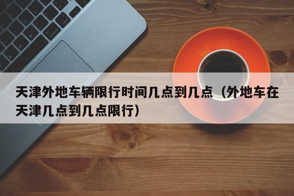 天津外地车辆限行时间几点到几点（外地车在天津几点到几点限行） 第1张