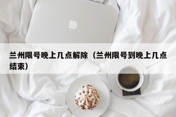 兰州限号晚上几点解除（兰州限号到晚上几点结束） 第1张