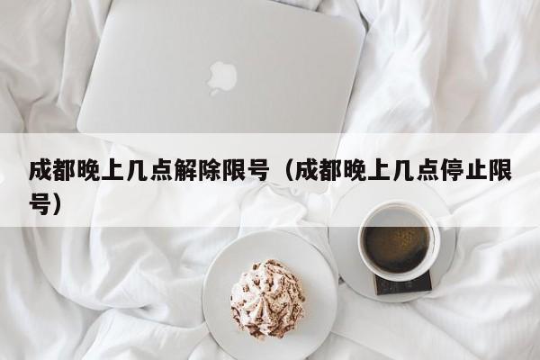 成都晚上几点解除限号（成都晚上几点停止限号） 第1张