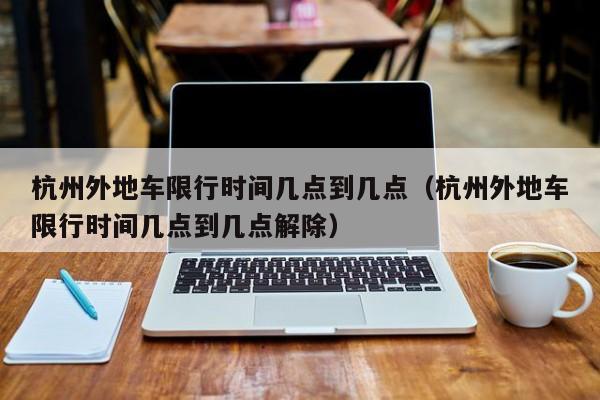 杭州外地车限行时间几点到几点（杭州外地车限行时间几点到几点解除） 第1张