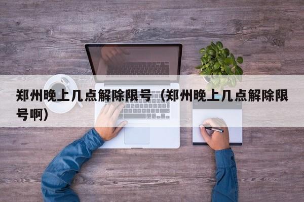 郑州晚上几点解除限号（郑州晚上几点解除限号啊） 第1张