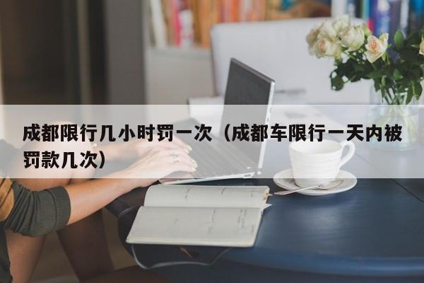 成都限行几小时罚一次（成都车限行一天内被罚款几次） 第1张